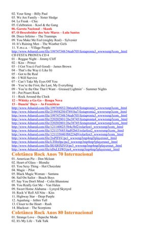 02. Your Song – Billy Paul
03. We Are Family – Sister Sledge
04. Le Freak – Chic
05. Celebration – Kool & the Gang
06. Garota Nacional – Skank
07. O Descobridor dos Sete Mares – Lulu Santos
08. Disco Inferno – The Trammps
09. You Make Me Feel (mighty Real) – Sylvester
10. It’s Raining Men – The Weather Girls
11. Y.m.c.a. – Village People
http://www.4shared.com/file/199747348/54eab705/festapronta3_wwwrsmp3com_.html
CD FESTA PRONTA CD 4
01 – Reggae Night – Jimmy Cliff
02 – Kiss – Prince
03 – I Got You (i Feel Good) – James Brown
04 – That’s the Way (i Like It)
05 – Got to Be Real
06 – I Will Survive
07 – Can’t Take My Eyes Off You
08 – You’re the First, the Last, My Everything
09 – You’re the One That I Want – Greased Lightnin’ – Summer Nights
10 – Pot Pourri Rock
11 – Rock Around the Clock
12 – Whisky a Go Go – Roupa Nova
13 – Dancin’ Days – As Frenéticas
http://www.4shared.com/file/199769852/3b6ea4e8/festapronta1_wwwrsmp3com_.html
http://www.4shared.com/file/219958250/f7891ba7/festapronta2_wwwrsmp3com_.html
http://www.4shared.com/file/199747348/54eab705/festapronta3_wwwrsmp3com_.html
http://www.4shared.com/file/220202801/26e38745/festapronta4_wwwrsmp3com_.html
http://www.4shared.com/file/220202801/26e38745/festapronta4_wwwrsmp3com_.html
http://www.4shared.com/file/121140025/5b4c5bf2/rolarfest1_wwwrsmp3com_.html
http://www.4shared.com/file/121137685/8ad92b63/rolarfest2_wwwrsmp3com_.html
http://www.4shared.com/file/121135040/f88224d9/rolarfest3_wwwrsmp3com_.html
http://www.4shared.com/file/2tsPlFbV/pe1_wwwmp3mp4mp5playersnet_.html
http://www.4shared.com/file/LT0Ix0pc/pe2_wwwmp3mp4mp5playersnet_.html
http://www.4shared.com/file/BUQHXIVO/pe3_wwwmp3mp4mp5playersnet_.html
http://www.4shared.com/file/nDuLEIWJ/pe4_wwwmp3mp4mp5playersnet_.html
Coletânea Rock Anos 70 Internacional
01. American Pie – Don Mclean
02. Heart of Glass – Blondie
03. You Sexy Thing – Hot Chocolate
04. Magic – Pilot
05. Black Magic Woman – Santana
06. Sail On Sailor – Beach Boys
07. Say You Don't Mind – Colin Blunstone
08. You Really Got Me – Van Halen
09. Sweet Home Alabama – Lynyrd Skynyrd
10. Rock 'n' Roll All Nite – Kiss
11. Highway Star – Deep Purple
12. Aqualung – Jethro Tull
13. Closer to the Heart – Rush
14. Blackout – The Scorpions
Coletânea Rock Anos 80 Internacional
01. Strange Love – Depeche Mode
02. It's My Life – Talk Talk
 