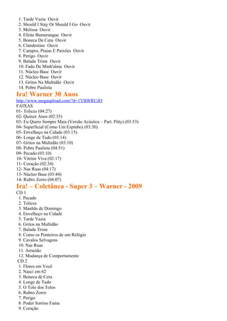 1. Tarde Vazia Ouvir
 2. Should I Stay Or Should I Go Ouvir
 3. Melissa Ouvir
 4. Efeito Bumerangue Ouvir
 5. Boneca De Cera Ouvir
 6. Clandestino Ouvir
 7. Campos, Praias E Paixões Ouvir
 8. Perigo Ouvir
 9. Balada Triste Ouvir
 10. Fado De Minh'alma Ouvir
 11. Núcleo Base Ouvir
 12. Núcleo Base Ouvir
 13. Gritos Na Multidão Ouvir
 14. Pobre Paulista
Ira! Warner 30 Anos
http://www.megaupload.com/?d=1YBWRUJO
FAIXAS
01- Tolices (04:27)
02- Quinze Anos (02:35)
03- Eu Quero Sempre Mais (Versão Acústica – Part. Pitty) (03:53)
04- Superficial (Como Um Espinho) (03:30)
05- Envelheço na Cidade (03:15)
06- Longe de Tudo (03:14)
07- Gritos na Multidão (03:10)
08- Pobre Paulista (04:51)
09- Pecado (03:10)
10- Vitrine Viva (02:17)
11- Coração (02:34)
12- Nas Ruas (04:17)
13- Núcleo Base (03:44)
14- Rubro Zorro (04:07)
Ira! – Coletânea - Super 3 – Warner - 2009
CD 1
 1. Pecado
 2. Tolices
 3. Manhãs de Domingo
 4. Envelheço na Cidade
 5. Tarde Vazia
 6. Gritos na Multidão
 7. Balada Triste
 8. Como os Ponteiros de um Relógio
 9. Cavalos Selvagens
 10. Nas Ruas
 11. Arrastão
 12. Mudança de Comportamento
CD 2
 1. Flores em Você
 2. Nasci em 62
 3. Boneca de Cera
 4. Longe de Tudo
 5. O Tolo dos Tolos
 6. Rubro Zorro
 7. Perigo
 8. Poder Sorriso Fama
 9. Coração
 