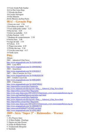 15-Você Ainda Pode Sonhar
16-Um Dia Como Hoje
17-Prissão das Ruas
18-Cavalos Selvagens
19-Não Matarás
20-Os Meninos da Rua Paulo
IRA! – Geração Pop
1 Flores em você 1:54
2 Envelheço na cidade 3:17
3 Você ainda pode sonhar 3:23
4 Dias de luta 4:28
5 Gritos na multidão 3:21
6 Pobre Paulista 4:52
7 Mudança de comportamento 2:58
8 Núcleo base 3:46
9 Longe de tudo 3:16
10 Tolices 4:31
11 Pegue essa arma 4:45
12 Prisão das ruas 3:34
13 Um dia como hoje 4:17
14 Tarde vazia
Pitty
Álbuns:
2003 – Admirável Chip Novo
http://www.megaupload.com/?d=XA8S1KP8
2004 – Luau MTV
http://www.megaupload.com/?d=ID9HHXK3
2005 – Anacrônico
http://www.megaupload.com/?d=I24EZGU5
2007 – {Des}Concerto Ao Vivo
http://www.megaupload.com/?d=W4RZQXYM
2007 – Estúdio Coca-Cola
http://www.megaupload.com/?d=8HGQ0JFI
2009 – Chiaroscuro
http://www.megaupload.com/?d=OD879MAU
http://depositfiles.com/pt/files/5tadwlolw
http://www.4shared.com/file/lut1sS1-/Pitty_-_Admirvel_Chip_Novo.html
http://depositfiles.com/pt/files/7lhaymcbu
http://www.easy-share.com/1907228515/Chiaroscuro_www.musicasparabaixar.org.rar
http://www.mp3mp4mp5players.net/pitty-mp3.html
http://depositfiles.com/pt/files/5tadwlolw
http://www.4shared.com/file/lut1sS1-/Pitty_-_Admirvel_Chip_Novo.html
http://depositfiles.com/pt/files/7lhaymcbu
http://www.easy-share.com/1907228515/Chiaroscuro_www.musicasparabaixar.org.rar
http://www.megaupload.com/?d=H8HSRTV9
http://oron.com/dl1tt00u977r/PAMT.rar.html
http://www.megaupload.com/?d=JZ4CAB55
2009 - Série “Super 3” – Raimundos – Warner
CD 1
1. 20 e Poucos Anos
2. A Mais Pedida - Penelope
3. Puteiro em João Pessoa
4. O Pão da Minha Prima
5. Tá Querendo Desquitar
6. Sanidade
 