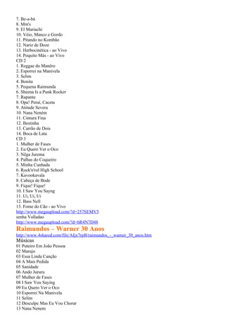 7. Be-a-bá
8. Mm's
9. El Mariachi
10. Véio, Manco e Gordo
11. Pitando no Kombão
12. Nariz de Doze
13. Herbocinética - ao Vivo
14. Poquito Más - ao Vivo
CD 2
1. Reggae do Manêro
2. Esporrei na Manivela
3. Selim
4. Bonita
5. Pequena Raimunda
6. Sheena Is a Punk Rocker
7. Rapante
8. Opa! Peraí, Caceta
9. Atitude Severa
10. Nana Neném
11. Cintura Fina
12. Bestinha
13. Carrão de Dois
14. Boca de Lata
CD 3
1. Mulher de Fases
2. Eu Quero Ver o Oco
3. Nêga Jurema
4. Palhas do Coqueiro
5. Minha Cunhada
6. Rock'n'rol High School
7. Kavookavala
8. Cabeça de Bode
9. Fique! Fique!
10. I Saw You Sayng
11. Ui, Ui, Ui
12. Bass Nell
13. Fome do Cão - ao Vivo
http://www.megaupload.com/?d=257SEMV5
senha Valladao
http://www.megaupload.com/?d=6R4N7D48
Raimundos – Warner 30 Anos
http://www.4shared.com/file/AIjx7rpB/raimundos_-_warner_30_anos.htm
Músicas
01 Puteiro Em João Pessoa
02 Marujo
03 Essa Linda Canção
04 A Mais Pedida
05 Sanidade
06 Ando Jururu
07 Mulher de Fases
08 I Saw You Saying
09 Eu Quero Ver o Oco
10 Esporrei Na Manivela
11 Selim
12 Desculpe Mas Eu Vou Chorar
13 Nana Nenem
 