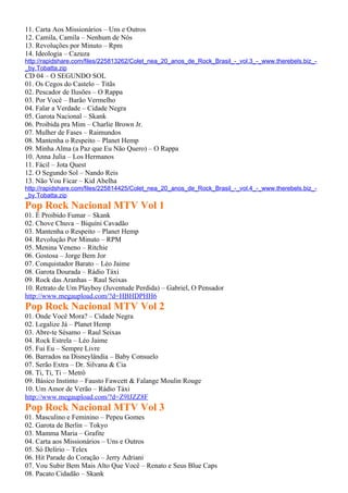 11. Carta Aos Missionários – Uns e Outros
12. Camila, Camila – Nenhum de Nós
13. Revoluções por Minuto – Rpm
14. Ideologia – Cazuza
http://rapidshare.com/files/225813262/Colet_nea_20_anos_de_Rock_Brasil_-_vol.3_-_www.therebels.biz_-
_by.Tobatta.zip
CD 04 – O SEGUNDO SOL
01. Os Cegos do Castelo – Titãs
02. Pescador de Ilusões – O Rappa
03. Por Você – Barão Vermelho
04. Falar a Verdade – Cidade Negra
05. Garota Nacional – Skank
06. Proibida pra Mim – Charlie Brown Jr.
07. Mulher de Fases – Raimundos
08. Mantenha o Respeito – Planet Hemp
09. Minha Alma (a Paz que Eu Não Quero) – O Rappa
10. Anna Julia – Los Hermanos
11. Fácil – Jota Quest
12. O Segundo Sol – Nando Reis
13. Não Vou Ficar – Kid Abelha
http://rapidshare.com/files/225814425/Colet_nea_20_anos_de_Rock_Brasil_-_vol.4_-_www.therebels.biz_-
_by.Tobatta.zip
Pop Rock Nacional MTV Vol 1
01. É Proibido Fumar – Skank
02. Chove Chuva – Biquíni Cavadão
03. Mantenha o Respeito – Planet Hemp
04. Revolução Por Minuto – RPM
05. Menina Veneno – Ritchie
06. Gostosa – Jorge Bem Jor
07. Conquistador Barato – Léo Jaime
08. Garota Dourada – Rádio Táxi
09. Rock das Aranhas – Raul Seixas
10. Retrato de Um Playboy (Juventude Perdida) – Gabriel, O Pensador
http://www.megaupload.com/?d=HBHDPHH6
Pop Rock Nacional MTV Vol 2
01. Onde Você Mora? – Cidade Negra
02. Legalize Já – Planet Hemp
03. Abre-te Sésamo – Raul Seixas
04. Rock Estrela – Léo Jaime
05. Fui Eu – Sempre Livre
06. Barrados na Disneylândia – Baby Consuelo
07. Serão Extra – Dr. Silvana & Cia
08. Ti, Ti, Ti – Metrô
09. Básico Instinto – Fausto Fawcett & Falange Moulin Rouge
10. Um Amor de Verão – Rádio Táxi
http://www.megaupload.com/?d=Z9IJZZ8F
Pop Rock Nacional MTV Vol 3
01. Masculino e Feminino – Pepeu Gomes
02. Garota de Berlin – Tokyo
03. Mamma Maria – Grafite
04. Carta aos Missionários – Uns e Outros
05. Só Delírio – Telex
06. Hit Parade do Coração – Jerry Adriani
07. Vou Subir Bem Mais Alto Que Você – Renato e Seus Blue Caps
08. Pacato Cidadão – Skank
 