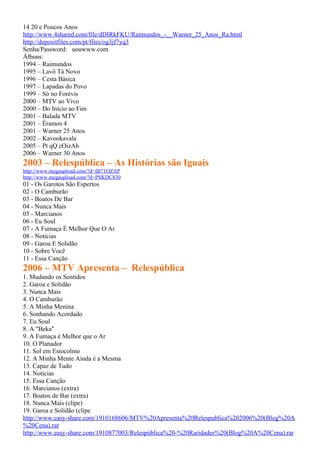 14 20 e Poucos Anos
http://www.4shared.com/file/dDIRkFKU/Raimundos_-__Warner_25_Anos_Ra.html
http://depositfiles.com/pt/files/og3jf7yq3
Senha/Password: uouwww.com
Álbuns:
1994 – Raimundos
1995 – Lavô Tá Novo
1996 – Cesta Básica
1997 – Lapadas do Povo
1999 – Só no Forévis
2000 – MTV ao Vivo
2000 – Do Início ao Fim
2001 – Balada MTV
2001 – Éramos 4
2001 – Warner 25 Anos
2002 – Kavookavala
2005 – Pt qQ cOizAh
2006 – Warner 30 Anos
2003 – Relespública – As Histórias são Iguais
http://www.megaupload.com/?d=IB71OZAP
http://www.megaupload.com/?d=PSKDC830
01 - Os Garotos São Espertos
02 - O Camburão
03 - Boatos De Bar
04 - Nunca Mais
05 - Marcianos
06 - Eu Soul
07 - A Fumaça É Melhor Que O Ar
08 - Notícias
09 - Garoa E Solidão
10 - Sobre Você
11 - Essa Canção
2006 – MTV Apresenta – Relespública
1. Mudando os Sentidos
2. Garoa e Solidão
3. Nunca Mais
4. O Camburão
5. A Minha Menina
6. Sonhando Acordado
7. Eu Soul
8. A "Beka"
9. A Fumaça é Melhor que o Ar
10. O Planador
11. Sol em Estocolmo
12. A Minha Mente Ainda é a Mesma
13. Capaz de Tudo
14. Notícias
15. Essa Canção
16. Marcianos (extra)
17. Boatos de Bar (extra)
18. Nunca Mais (clipe)
19. Garoa e Solidão (clipe
http://www.easy-share.com/1910168606/MTV%20Apresenta%20Relespublica%202006%20(Blog%20A
%20Cena).rar
http://www.easy-share.com/1910877003/Relespública%20-%20Raridades%20(Blog%20A%20Cena).rar
 