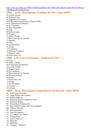 http://www.easy-share.com/1908171946/Relespública%20-%20E%20o%20rock%20n%20roll%20Brasil
%20(Blog%20A%20Cena).rar
2005 – Série Maxximum: Nenhum de Nós - Sony BMG
01 Camila, Camila
02 Homens-Caixa
03 Enquanto Conversamos
04 O Marinheiro que Perdeu as Graças do Mar
05 O Astronauta de Mármore
06 Eu Caminhava
07 Strip Tease Baby
08 Fuga
09 Sobre as mãos
10 Estrano
11 Sobre o Tempo
12 Das Coisas que Eu Entendo
13 Deserto
14 Julia
15 Ao Meu Redor
16 Jornais
17 Compaixão
18 Tudo que Aconteceu
19 Sangue Latino
20 Tente Outra Vez
2000 - Cd: Acervo Especial - Nenhum de Nós
01 Fuga
02 Sobre o Tempo
03 O Astronauta de Mármore
04 Camila, Camila
05 Sangue Latino
06 Eu Caminhava
07 Das Coisas que Eu Entendo
08 Sinais de Fumaça
09 Jornais
10 Tente Outra Vez
11 Extraño
12 Ao Meu Redor
13 Cardume
14 Animais
2005 – Série Maxximum: Engenheiros do Hawaii - Sony BMG
01 - Toda Forma De Poder
02 - Longe Demais Das Capitais
03 - Infinita Highway
04 - Filmes de Guerra, Canções de Amor
05 - Refrão De Bolero
06 - Somos Quem Podemos Ser
07 - Ouça O Que Eu Digo, Não Ouça Ninguém
08 - Tribos e Tribunais
09 - Alívio Imediato
10 - Terra De Gigantes
11 - A Verdade a Ver Navios
12 - O Papa É Pop
13 - Varias Variaveis
14 - Piano Bar
15 - Parabólica
16 - Ninguém = Ninguém
 