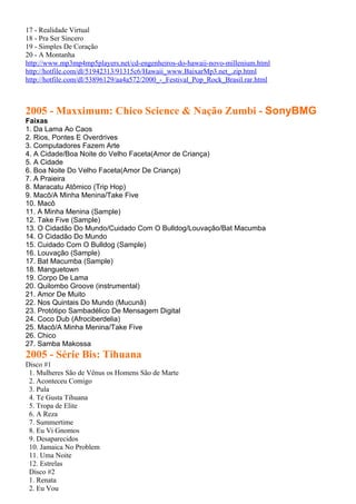 17 - Realidade Virtual
18 - Pra Ser Sincero
19 - Simples De Coração
20 - A Montanha
http://www.mp3mp4mp5players.net/cd-engenheiros-do-hawaii-novo-millenium.html
http://hotfile.com/dl/51942313/91315c6/Hawaii_www.BaixarMp3.net_.zip.html
http://hotfile.com/dl/53896129/aa4a572/2000_-_Festival_Pop_Rock_Brasil.rar.html



2005 - Maxximum: Chico Science & Nação Zumbi - SonyBMG
Faixas
1. Da Lama Ao Caos
2. Rios, Pontes E Overdrives
3. Computadores Fazem Arte
4. A Cidade/Boa Noite do Velho Faceta(Amor de Criança)
5. A Cidade
6. Boa Noite Do Velho Faceta(Amor De Criança)
7. A Praieira
8. Maracatu Atômico (Trip Hop)
9. Macô/A Minha Menina/Take Five
10. Macô
11. A Minha Menina (Sample)
12. Take Five (Sample)
13. O Cidadão Do Mundo/Cuidado Com O Bulldog/Louvação/Bat Macumba
14. O Cidadão Do Mundo
15. Cuidado Com O Bulldog (Sample)
16. Louvação (Sample)
17. Bat Macumba (Sample)
18. Manguetown
19. Corpo De Lama
20. Quilombo Groove (instrumental)
21. Amor De Muito
22. Nos Quintais Do Mundo (Mucunã)
23. Protótipo Sambadélico De Mensagem Digital
24. Coco Dub (Afrociberdelia)
25. Macô/A Minha Menina/Take Five
26. Chico
27. Samba Makossa
2005 - Série Bis: Tihuana
Disco #1
 1. Mulheres São de Vênus os Homens São de Marte
 2. Aconteceu Comigo
 3. Pula
 4. Te Gusta Tihuana
 5. Tropa de Elite
 6. A Reza
 7. Summertime
 8. Eu Vi Gnomos
 9. Desaparecidos
 10. Jamaica No Problem
 11. Uma Noite
 12. Estrelas
 Disco #2
 1. Renata
 2. Eu Vou
 
