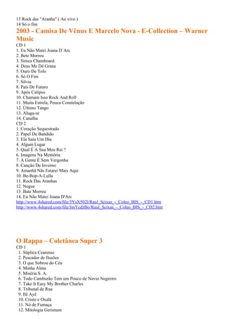 13 Rock das "Aranha" ( Ao vivo )
14 Só o fim
2003 - Camisa De Vênus E Marcelo Nova - E-Collection – Warner
Music
CD 1
1. Eu Não Matei Joana D´Arc
2. Bete Morreu
3. Simca Chamboard
4. Deus Me Dê Grana
5. Ouro De Tolo
6. Só O Fim
7. Silvia
8. País De Futuro
9. Após Calipso
10. Chamam Isso Rock And Roll
11. Muita Estrela, Pouca Constelação
12. Último Tango
13. Aluga-se
14. Canalha
CD 2
1. Coração Sequestrado
2. Papel De Bandido
3. Ela Saiu Um Dia
4. Algum Lugar
5. Qual É A Sua Meu Rei ?
6. Imagens Na Memória
7. A Gente É Sem Vergonha
8. Canção De Inverno
9. Amanhã Nãs Estarei Mais Aqui
10. Be-Bop-A-Lulla
11. Rock Das Aranhas
12. Negue
13. Bate Morreu
14. Eu Não Matei Joana D'Arc
http://www.4shared.com/file/3YsX502l/Raul_Seixas_-_Coleo_BIS_-_CD1.htm
http://www.4shared.com/file/JmYcdzBo/Raul_Seixas_-_Coleo_BIS_-_CD2.htm




O Rappa – Coletânea Super 3
CD 1
 1. Súplica Cearense
 2. Pescador de Ilusões
 3. O que Sobrou do Céu
 4. Minha Alma
 5. Miséria S. A.
 6. Todo Camburão Tem um Pouco de Navio Negreiro
 7. Take It Easy My Brother Charles
 8. Tribunal de Rua
 9. Ilê Ayê
 10. Cristo e Oxalá
 11. Nó de Fumaça
 12. Mitologia Gerimum
 