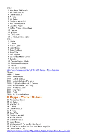 CD 2
 1. Meu Santo Tá Cansado
 2. Na Frente do Reto
 3. Lado B Lado A
 4. A Feira
 5. Me Deixa
 6. Eu Quero Ver o Gol
 7. Não Vão Me Matar
 8. Deus Lhe Pague
 9. Se Não Avisar o Bicho Pega
 10. Hey Joe
 11. Milagre
 12. Óia o Rapa
 13. O Novo Já Nasce Velho
 CD 3
 1. Hóstia
 2. O Salto
 3. Mar de Gente
 4. Vapor Barato
 5. Rodo Cotidiano
 6. Reza Vela
 7. Para Pegador
 8. Eu Não Sei Mentir Direito
 9. Tumulto
 10. Papo de Surdo e Mudo
 11. Bitterusso Champagne
 12. Favela
 13. Fica Doido Varrido
http://www.4shared.com/file/odFfEv-r/O_Rappa_-_Nova_Srie.htm
Álbuns:
1994 – O Rappa
1996 – Rappa Mundi
1999 – Lado B Lado A
2001 – Instinto Coletivo [Ao Vivo]
2003 – O Silêncio Q Precede O Esporro
2005 – Acústico MTV [Ao Vivo]
2006 – Warner 30 Anos
2008 – Sete Vezes
2009 – Perfil
2010 – Ao Vivo na Rocinha
O Rappa – Warner 30 Anos:
01. Pescador de Ilusões
02. Me Deixa
03. Miséria S.A.
04. O Salto
05. Lado B Lado A
06. A Feira
07. Reza Vela
08. Eu Quero Ver Gol
09. Rodo Cotidiano
10. Instinto Coletivo
11. Vapor Barato
12. Minha Alma (A Paz que Eu Não Quero)
13. Todo Camburão Tem um Pouco de Navio Negreiro
14. Candidato Caô Caô
http://www.4shared.com/file/PAp_z6BL/0_Rappa_Warner_Bross_3O_Anos.htm
 