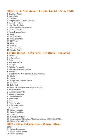 2005 – Série Maxximum: Capital Inicial - Sony BMG
1. Todas As Noites
2. Cai A Noite
3. O Mundo
4. Independência (Versão Acústica)
5. Como Devia Estar
6. Não Olhe Pra Trás
7. Olhos Vermelhos (Acústica)
8. Quatro Vezes Você
9. Rosas E Vinho Tinto
10. 1999
11. Eu Vou Estar
12. Atrás Dos Olhos
13. 220 Volts
14. Mais
15. Natasha
16. Assim Assado
17. Arca De Noé
Capital Inicial - Nova Série - Cd Duplo - Universal
1. Fátima
2. Independência
3. Fogo
4. Todos Os Lados
5. Psicopata
6. Palavras Ao Vento
7. Michey Mouse Em Moscou
8. Abismo
9. Vem Bater No Meu Tambor (Rotina Positiva)
10. Limite
11. Gritos
12. Porque Nós Ficamos Juntos
13. Cavalheiros
14. Tudo Mal
15. Música Urbana (Memê's original '86 remix)
1. Música Urbana
2. Descendo o rio Nilo
3. Veraneio Vascaína
4. Leve Desespero
5. Autoridades
6. Prova
7. Pedra Na Mão
8. A Portas Fechadas
9. No Cinema
10. Linhas Cruzadas
11. Belos E Malditos
12. O Céu
13. Vênus Em Pedaços
14. Independência (Hitmakers "The Independence Of My Good" Mix)
15. Fátima (Cuca's 98 mix)
2000 - Titãs - E-Collection – Warner Music
CD 1.
01. Cabeça Dinossauro
02. Policia (dance remix)
03. Estado Violência
 