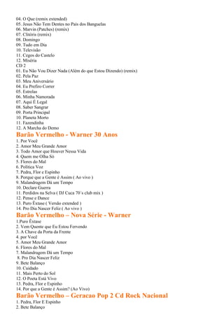 04. O Que (remix extended)
05. Jesus Não Tem Dentes no País dos Banguelas
06. Marvin (Patches) (remix)
07. Clitóris (remix)
08. Domingo
09. Tudo em Dia
10. Televisão
11. Cegos do Castelo
12. Miséria
CD 2
01. Eu Não Vou Dizer Nada (Além do que Estou Dizendo) (remix)
02. Pela Paz
03. Meu Aniversário
04. Eu Prefiro Correr
05. Estrelas
06. Minha Namorada
07. Aqui É Legal
08. Saber Sangrar
09. Porta Principal
10. Planeta Morto
11. Fazendinha
12. A Marcha do Demo
Barão Vermelho - Warner 30 Anos
1. Por Você
2. Amor Meu Grande Amor
3. Todo Amor que Houver Nessa Vida
4. Quem me Olha Só
5. Flores do Mal
6. Política Voz
7. Pedra, Flor e Espinho
8. Porque que a Gente é Assim ( Ao vivo )
9. Malandragem Dá um Tempo
10. Declare Guerra
11. Perdidos na Selva ( DJ Cuca 70´s club mix )
12. Pense e Dance
13. Puro Êxtase ( Versão extended )
14. Pro Dia Nascer Feliz ( Ao vivo )
Barão Vermelho – Nova Série - Warner
1.Puro Êxtase
2. Vem Quente que Eu Estou Fervendo
3. A Chave da Porta da Frente
4. por Você
5. Amor Meu Grande Amor
6. Flores do Mal
7. Malandragem Dá um Tempo
 8. Pro Dia Nascer Feliz
9. Bete Balanço
10. Cuidado
11. Mais Perto do Sol
12. O Poeta Está Vivo
13. Pedra, Flor e Espinho
14. Por que a Gente é Assim? (Ao Vivo)
Barão Vermelho – Geracao Pop 2 Cd Rock Nacional
1. Pedra, Flor E Espinho
2. Bete Balanço
 
