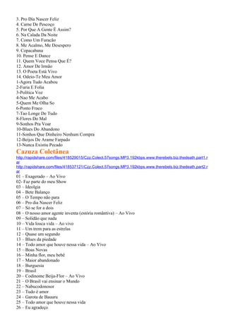3. Pro Dia Nascer Feliz
4. Carne De Pescoço
5. Por Que A Gente É Assim?
6. Na Calada Da Noite
7. Como Um Furacão
8. Me Acalmo, Me Desespero
9. Copacabana
10. Pense E Dance
11. Quem Voce Pensa Que É?
12. Amor De Irmão
13. O Poeta Está Vivo
14. Odeio-Te Meu Amor
1-Agora Tudo Acabou
2-Furia E Folia
3-Política Voz
4-Nao Me Acabo
5-Quem Me Olha So
6-Ponto Fraco
7-Tao Longe De Tudo
8-Flores Do Mal
9-Sonhos Pra Voar
10-Blues Do Abandono
11-Sonhos Que Dinheiro Nenhum Compra
12-Beijos De Arame Farpado
13-Nunca Existiu Pecado
Cazuza Coletânea
http://rapidshare.com/files/418529015/Czz.Colect.57songs.MP3.192kbps.www.therebels.biz.thedeath.part1.r
ar
http://rapidshare.com/files/418537121/Czz.Colect.57songs.MP3.192kbps.www.therebels.biz.thedeath.part2.r
ar
01 – Exagerado – Ao Vivo
02- Faz parte do meu Show
03 – Ideolgia
04 – Bete Balanço
05 – O Tempo não para
06 – Pro dia Nascer Feliz
07 – Só se for a dois
08 – O nosso amor agente inventa (estória romântiva) – Ao Vivo
09 – Solidão que nada
10 – Vida louca vida – Ao vivo
11 – Um trem para as estrelas
12 – Quase um segundo
13 – Blues da piedade
14 – Todo amor que houve nessa vida – Ao Vivo
15 – Boas Novas
16 – Minha flor, meu bebê
17 – Maior abandonado
18 – Burguesia
19 – Brasil
20 – Codinome Beija-Flor – Ao Vivo
21 – O Brasil vai ensinar o Mundo
22 – Nabucodonosor
23 – Tudo é amor
24 – Garota de Bauuru
25 – Todo amor que houve nessa vida
26 – Eu agradeço
 