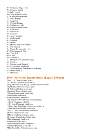 27 – Codinome Beija – Flor
28 – Eu quero alguém
29 – Baby Lonest
30 – Só as Mães são felizes
31 – Como já dizia Djavan
32 – Perto do fogo
33 – Exagerado
34 – Cobaias de deus
35 – Mulher sem razão
36 – Por quase um segundo
37 – Filho único
38 – Préconceito
39 – Esse cara
40 – Azul e amarelo
41 – cartão postal
42 – Manhatã
43 – Bruma
44 – Quando eu estiver cantando
45 – Mal nenhum
46 – Pedra, flor e espinho – Live
47 – Completamente Blue
48 – Vida fácil
49 – Ritual
50 – Medieval 2
51 – Obrigado (Por ter se mandado)
52 – Por ai…
53 – Por que agente é assim?
54 – Eu queria ter uma bomba
55 – Sub-Produto do rock (Geração do Rock)
56 – Down em MIM
57 – Bilhetinho

1999 - Série Bis: Renato Russo (Legião Urbana)
Disco 11.A Cartaenvie esta letra »
2.A Cruz e a Espadaenvie esta letra »
3.Hey, That's No Way To Say Goodbyeenvie esta letra »
4.Send in the Clownsenvie esta letra »
5.E Tu Come Stai?envie esta letra »
6.Cathedral Songenvie esta letra »
7.Change Partnersenvie esta letra »
8.Letteraenvie esta letra »
9.Old Friendenvie esta letra »
10.If Tomorrow Never Comesenvie esta letra »
11.Píu O Menoenvie esta letra »
12.If I Loved Youenvie esta letra »
13.When You Wish Upon a Starenvie esta letra »
14.Dolcissima Mariaenvie esta letra »
Disco 21.Gente Humildeenvie esta letra »
2.Somewhereenvie esta letra »
3.I Love You Porgyenvie esta letra »
4.Il Mondo Degli Altrienvie esta letra »
5.The Danceenvie esta letra »
6.Cherishenvie esta letra »
7.Ti Chiedo Onestàenvie esta letra »
8.Clothes of Sandenvie esta letra »
9.The Heart of the Matterenvie esta letra »
 