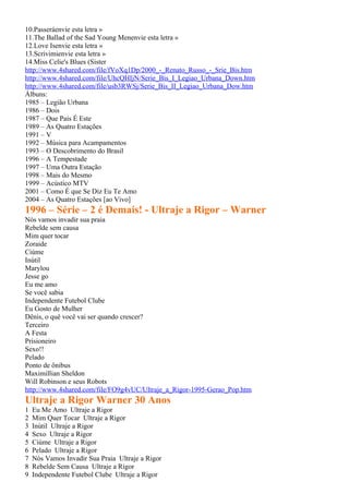 10.Passeráenvie esta letra »
11.The Ballad of the Sad Young Menenvie esta letra »
12.Love Isenvie esta letra »
13.Scrivimienvie esta letra »
14.Miss Celie's Blues (Sister
http://www.4shared.com/file/fVoXq1Dp/2000_-_Renato_Russo_-_Srie_Bis.htm
http://www.4shared.com/file/UhcQHIjN/Serie_Bis_I_Legiao_Urbana_Down.htm
http://www.4shared.com/file/usb3RWSj/Serie_Bis_II_Legiao_Urbana_Dow.htm
Álbuns:
1985 – Legião Urbana
1986 – Dois
1987 – Que País É Este
1989 – As Quatro Estações
1991 – V
1992 – Música para Acampamentos
1993 – O Descobrimento do Brasil
1996 – A Tempestade
1997 – Uma Outra Estação
1998 – Mais do Mesmo
1999 – Acústico MTV
2001 – Como É que Se Diz Eu Te Amo
2004 – As Quatro Estações [ao Vivo]
1996 – Série – 2 é Demais! - Ultraje a Rigor – Warner
Nós vamos invadir sua praia
Rebelde sem causa
Mim quer tocar
Zoraide
Ciúme
Inútil
Marylou
Jesse go
Eu me amo
Se você sabia
Independente Futebol Clube
Eu Gosto de Mulher
Dênis, o quê você vai ser quando crescer?
Terceiro
A Festa
Prisioneiro
Sexo!!
Pelado
Ponto de ônibus
Maximillian Sheldon
Will Robinson e seus Robots
http://www.4shared.com/file/FO9g4vUC/Ultraje_a_Rigor-1995-Gerao_Pop.htm
Ultraje a Rigor Warner 30 Anos
1   Eu Me Amo Ultraje a Rigor
2   Mim Quer Tocar Ultraje a Rigor
3   Inútil Ultraje a Rigor
4   Sexo Ultraje a Rigor
5   Ciúme Ultraje a Rigor
6   Pelado Ultraje a Rigor
7   Nós Vamos Invadir Sua Praia Ultraje a Rigor
8   Rebelde Sem Causa Ultraje a Rigor
9   Independente Futebol Clube Ultraje a Rigor
 