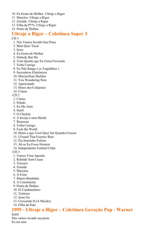 10   Eu Gosto de Mulher Ultraje a Rigor
11   Marylou Ultraje a Rigor
12   Zoraide Ultraje a Rigor
13   Filha da P**a Ultraje a Rigor
14   Ponto de Ônibus
Ultraje a Rigor – Coletânea Super 3
CD 1
 1. Nós Vamos Invadir Sua Praia
 2. Mim Quer Tocar
 3. Sexo
 4. Eu Gosto de Mulher
 5. Nobody But Me
 6. Vem Quente que Eu Estou Fervendo
 7. Volta Comigo
 8. Eu Não Rango ( os Trapalhões )
 9. Secretários Eletrônicos
 10. Maximillian Sheldon
 11. You Wondering Now
 12. Apaixonado
 13. Hinos dos Cafajestes
 14. Ciúme
CD 2
 1. Ciúme
 2. Pelado
 3. Eu Me Amo
 4. Inútil
 5. O Chiclete
 6. A Inveja é uma Merda
 7. Runaway
 8. Volta Comigo
 9. Fuck the World
 10. Denis o que Você Quer Ser Quando Crescer
 11. I Found That Essence Rare
 12. Êta Sonzinho Fuleiro
 13. Ah se Eu Fosse Homem
 14. Independente Futebol Clube
CD 3
 1. Vamos Virar Japonês
 2. Rebelde Sem Causa
 3. Terceiro
 4. Zoraide
 5. Marylou
 6. A Festa
 7. Mauro Bundinha
 8. A Constituinte
 9. Ponto de Ônibus
 10. El Cumbanchero
 11. Teimoso
 12. Jesse Go
 13. Crescendo II (A Missão)
 14. Filha da Puta
1995 - Ultraje a Rigor – Coletânea Geração Pop - Warner
Inútil
Nós vamos invadir sua praia
Eu me amo
 