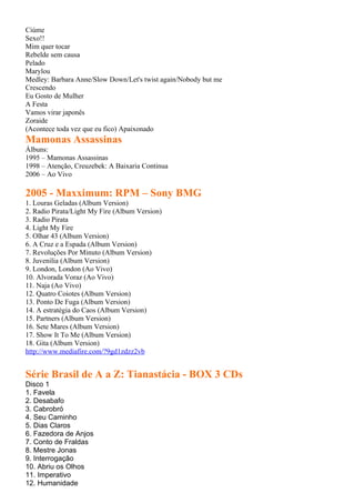 Ciúme
Sexo!!
Mim quer tocar
Rebelde sem causa
Pelado
Marylou
Medley: Barbara Anne/Slow Down/Let's twist again/Nobody but me
Crescendo
Eu Gosto de Mulher
A Festa
Vamos virar japonês
Zoraide
(Acontece toda vez que eu fico) Apaixonado
Mamonas Assassinas
Álbuns:
1995 – Mamonas Assassinas
1998 – Atenção, Creuzebek: A Baixaria Continua
2006 – Ao Vivo

2005 - Maxximum: RPM – Sony BMG
1. Louras Geladas (Album Version)
2. Radio Pirata/Light My Fire (Album Version)
3. Radio Pirata
4. Light My Fire
5. Olhar 43 (Album Version)
6. A Cruz e a Espada (Album Version)
7. Revoluções Por Minuto (Album Version)
8. Juvenilia (Album Version)
9. London, London (Ao Vivo)
10. Alvorada Voraz (Ao Vivo)
11. Naja (Ao Vivo)
12. Quatro Coiotes (Album Version)
13. Ponto De Fuga (Album Version)
14. A estratégia do Caos (Album Version)
15. Partners (Album Version)
16. Sete Mares (Album Version)
17. Show It To Me (Album Version)
18. Gita (Album Version)
http://www.mediafire.com/?9gd1zdzz2vb


Série Brasil de A a Z: Tianastácia - BOX 3 CDs
Disco 1
1. Favela
2. Desabafo
3. Cabrobró
4. Seu Caminho
5. Dias Claros
6. Fazedora de Anjos
7. Conto de Fraldas
8. Mestre Jonas
9. Interrogação
10. Abriu os Olhos
11. Imperativo
12. Humanidade
 