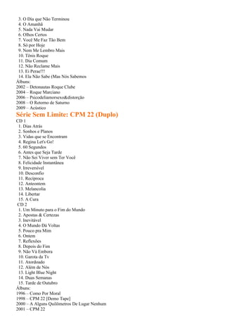 3. O Dia que Não Terminou
 4. O Amanhã
 5. Nada Vai Mudar
 6. Olhos Certos
 7. Você Me Faz Tão Bem
 8. Só por Hoje
 9. Nem Me Lembro Mais
 10. Tênis Roque
 11. Dia Comum
 12. Não Reclame Mais
 13. Ei Perae!!!
 14. Ela Não Sabe (Mas Nós Sabemos
Álbuns:
2002 – Detonautas Roque Clube
2004 – Roque Marciano
2006 – Psicodeliamorsexo&distorção
2008 – O Retorno de Saturno
2009 – Acústico
Série Sem Limite: CPM 22 (Duplo)
CD 1
 1. Dias Atrás
 2. Sonhos e Planos
 3. Vidas que se Encontram
 4. Regina Let's Go!
 5. 60 Segundos
 6. Antes que Seja Tarde
 7. Não Sei Viver sem Ter Você
 8. Felicidade Instantânea
 9. Irreversível
 10. Desconfio
 11. Recíproca
 12. Anteontem
 13. Melancolia
 14. Libertar
 15. A Cura
 CD 2
 1. Um Minuto para o Fim do Mundo
 2. Apostas & Certezas
 3. Inevitável
 4. O Mundo Dá Voltas
 5. Pouco pra Mim
 6. Ontem
 7. Reflexões
 8. Depois do Fim
 9. Não Vá Embora
 10. Garota da Tv
 11. Atordoado
 12. Além de Nós
 13. Light Blue Night
 14. Duas Semanas
 15. Tarde de Outubro
Álbuns:
1996 – Como Por Moral
1998 – CPM 22 [Demo Tape]
2000 – A Alguns Quilômetros De Lugar Nenhum
2001 – CPM 22
 