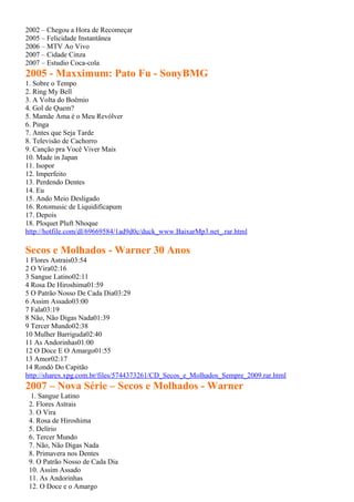 2002 – Chegou a Hora de Recomeçar
2005 – Felicidade Instantânea
2006 – MTV Ao Vivo
2007 – Cidade Cinza
2007 – Estudio Coca-cola
2005 - Maxximum: Pato Fu - SonyBMG
1. Sobre o Tempo
2. Ring My Bell
3. A Volta do Boêmio
4. Gol de Quem?
5. Mamãe Ama é o Meu Revólver
6. Pinga
7. Antes que Seja Tarde
8. Televisão de Cachorro
9. Canção pra Você Viver Mais
10. Made in Japan
11. Isopor
12. Imperfeito
13. Perdendo Dentes
14. Eu
15. Ando Meio Desligado
16. Rotomusic de Liquidificapum
17. Depois
18. Ploquet Pluft Nhoque
http://hotfile.com/dl/69669584/1ad9d0c/duck_www.BaixarMp3.net_.rar.html

Secos e Molhados - Warner 30 Anos
1 Flores Astrais03:54
2 O Vira02:16
3 Sangue Latino02:11
4 Rosa De Hiroshima01:59
5 O Patrão Nosso De Cada Dia03:29
6 Assim Assado03:00
7 Fala03:19
8 Não, Não Digas Nada01:39
9 Tercer Mundo02:38
10 Mulher Barriguda02:40
11 As Andorinhas01:00
12 O Doce E O Amargo01:55
13 Amor02:17
14 Rondó Do Capitão
http://sharex.xpg.com.br/files/5744373261/CD_Secos_e_Molhados_Sempre_2009.rar.html
2007 – Nova Série – Secos e Molhados - Warner
  1. Sangue Latino
 2. Flores Astrais
 3. O Vira
 4. Rosa de Hiroshima
 5. Delírio
 6. Tercer Mundo
 7. Não, Não Digas Nada
 8. Primavera nos Dentes
 9. O Patrão Nosso de Cada Dia
 10. Assim Assado
 11. As Andorinhas
 12. O Doce e o Amargo
 