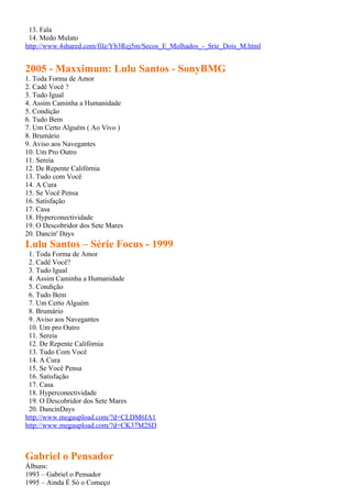13. Fala
 14. Medo Mulato
http://www.4shared.com/file/Yb3Rej5m/Secos_E_Molhados_-_Srie_Dois_M.html


2005 - Maxximum: Lulu Santos - SonyBMG
1. Toda Forma de Amor
2. Cadê Você ?
3. Tudo Igual
4. Assim Caminha a Humanidade
5. Condição
6. Tudo Bem
7. Um Certo Alguém ( Ao Vivo )
8. Brumário
9. Aviso aos Navegantes
10. Um Pro Outro
11. Sereia
12. De Repente Califórnia
13. Tudo com Você
14. A Cura
15. Se Você Pensa
16. Satisfação
17. Casa
18. Hyperconectividade
19. O Descobridor dos Sete Mares
20. Dancin' Days
Lulu Santos – Série Focus - 1999
 1. Toda Forma de Amor
 2. Cadê Você?
 3. Tudo Igual
 4. Assim Caminha a Humanidade
 5. Condição
 6. Tudo Bem
 7. Um Certo Alguém
 8. Brumário
 9. Aviso aos Navegantes
 10. Um pro Outro
 11. Sereia
 12. De Repente Califórnia
 13. Tudo Com Você
 14. A Cura
 15. Se Você Pensa
 16. Satisfação
 17. Casa
 18. Hyperconectividade
 19. O Descobridor dos Sete Mares
 20. DancinDays
http://www.megaupload.com/?d=CLDM6IA1
http://www.megaupload.com/?d=CK37M2SD



Gabriel o Pensador
Álbuns:
1993 – Gabriel o Pensador
1995 – Ainda É Só o Começo
 