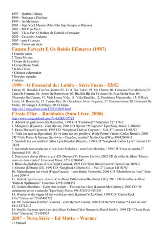 1997 – Quebra-Cabeça
1999 – Nádegas a Declarar
1999 – As Melhores
2001 – Seja Você Mesmo (Mas Não Seja Sempre o Mesmo)
2003 – MTV ao Vivo
2003 – Tás a Ver: O Melhor de Gabriel o Pensador
2005 – Cavaleiro Andante
2007 – para Crianças
2008 – Como um vício
Fausto Fawcett E Os Robôs Efêmeros (1987)
1 Gueixa vadia
2 Tânia Miriam
3 Drops de Istambul
4 O rap Danne Stark
5 Kátia Flavia
6 Chinesa videomaker
7 Estrelas vigiadas
8 Juliette
1999 – O Essencial de: Lobão – Série Focus - BMG
Faixas: 01. Ronaldo Foi Pra Guerra; 02. To A Toa Tokio; 03. Me Chama; 04. Coracoes Psicodelicos; 05.
Cena De Cinema; 06. Amor De Retrovisor; 07. Bla Bla Bla Eu Te Amo; 08. Essa Moite Nao; 09.
Chorando No Campo; 10. Vida Louca Vida; 11. Vida Bandida; 12. Presidente Mauricinho; 13. O Rock
Errou; 14. Revanche; 15. Tempo Rei; 16. Decadence Avec Elegance; 17. Panamericana; 18. Girassois Da
Moite; 19. Bangu 1 X Policia; 20. O Eleito
http://w17.easy-share.com/1701333605.html
Cássia Eller – Raridades (Som Livre, 2008)
http://www.megaupload.com/?d=LHKUUYY2
1. Admirável gado novo (Zé Ramalho), 1995 CD “Forrobodó” PolyGram 527.178-2
2. Milagreiro (Djavan) – com Djavan, 2001 CD Djavan “Milagreiro” Epic/Sony Music 2-502660
3. Dora (Dorival Caymmi), 1993 CD “Songbook Dorival Caymmi – Vol. 4” Lumiar LD 08/93
4. Toda vez que eu digo adeus (Ev’ry time we say goodbye) (Cole Porter/Versão: Carlos Rennó), 2000
CD “Cole Porter & George Gershwin – Canções, versões” Geléia Geral/Wea 398429049-2
5. Saudade fez um samba (Carlos Lyra/Ronaldo Bôscoli), 1994 CD “Songbook Carlos Lyra” Lumiar LD
04/94
6. Juventude transviada (ao vivo) (Luiz Melodia) – com Luiz Melodia, 1999 CD “Casa de samba 3”
Universal 546.190-2
7. Nasci para chorar (Born to cry) (D. Dimucci/V: Erasmo Carlos), 2002 CD da trilha do filme “Houve
uma vez dois verões” Universal Music 325912004042
8. Blues da piedade (ao vivo) (Frejat/Cazuza), 1995 CD “Som Brasil Cazuza” Som Livre 1009-2
9. Oriente (Gilberto Gil), 1992 CD “Songbook Gilberto Gil – Vol. 2” Lumiar LD 02/92
10. Malandragem (ao vivo) (Frejat/Cazuza) – com Barão Vermelho, 2001 CD “Multishow ao vivo” Som
Livre 2004-9
11. Bufo & Spallanzani: dentro de ti (Dado Villa-Lobos/Humberto Effe), 2001 CD da trilha do filme
“Bufo & Spallanzani” Universal 325912001852
12. Golden Slumbers – Carry that weight – The end (ao vivo) (Lennon/Mc Cartney), 2000 CD “O
submarino verde e amarelo” Epic/Sony Music 898.310/2-2-495.551
13. Woman is the nigger of the world (ao vivo) (Lennon/Yoko Ono), 1999 CD “Cássia Rock
Eller” Universal 73145482722
14. Mr. Scarecrow (Herbert Vianna) – com Herbert Vianna, 2000 CD Herbert Vianna “O som do sim”
EMI 527224-2
15. Smells like teen spirit (ao vivo) (Kurt Cobain/Chris Novoselic/David Grohl), 1999 CD “Cássia Rock
Eller” Universal 731454827
2007 – Nova Série – Ed Motta – Warner
01 Manoel
 