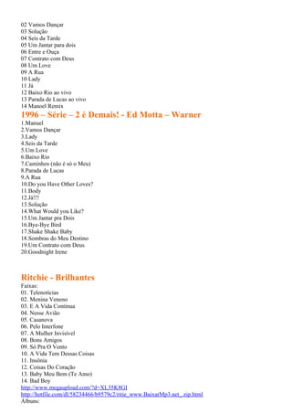 02 Vamos Dançar
03 Solução
04 Seis da Tarde
05 Um Jantar para dois
06 Entre e Ouça
07 Contrato com Deus
08 Um Love
09 A Rua
10 Lady
11 Já
12 Baixo Rio ao vivo
13 Parada de Lucas ao vivo
14 Manoel Remix
1996 – Série – 2 é Demais! - Ed Motta – Warner
1.Manuel
2.Vamos Dançar
3.Lady
4.Seis da Tarde
5.Um Love
6.Baixo Rio
7.Caminhos (não é só o Meu)
8.Parada de Lucas
9.A Rua
10.Do you Have Other Loves?
11.Body
12.Já!!!
13.Solução
14.What Would you Like?
15.Um Jantar pra Dois
16.Bye-Bye Bird
17.Shake Shake Baby
18.Sombras do Meu Destino
19.Um Contrato com Deus
20.Goodnight Irene



Ritchie - Brilhantes
Faixas:
01. Telenotícias
02. Menina Veneno
03. E A Vida Continua
04. Nesse Avião
05. Casanova
06. Pelo Interfone
07. A Mulher Invisível
08. Bons Amigos
09. Só Pra O Vento
10. A Vida Tem Dessas Coisas
11. Insônia
12. Coisas Do Coração
13. Baby Meu Bem (Te Amo)
14. Bad Boy
http://www.megaupload.com/?d=XL35K8GI
http://hotfile.com/dl/58234466/b9579c2/ritie_www.BaixarMp3.net_.zip.html
Álbuns:
 