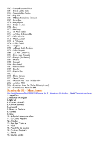 1963 – Samba Esquema Novo
1964 – Ben É Samba Bom
1964 – Sacundin Ben Samba
1965 – Big Ben
1967 – O Bidú: Silêncio no Brooklin
1969 – Jorge Ben
1970 – Força Bruta
1971 – Negro É Lindo
1972 – Ben
1972 – On Stage
1973 – 10 Anos Depois
1974 – A Tábua de Esmeralda
1975 – Solta o Pavão
1975 – Ogum, Xangô
1975 – à l’Olympia
1976 – África Brasil
1977 – Tropical
1978 – A Banda do Zé Pretinho
1979 – Salve Simpatia
1980 – Alô Alô, Como Vai?
1981 – Bem-vinda Amizade
1982 – Energia [Audio dvd]
1984 – Dádiva
1985 – Sonsual
1986 – Ben Brasil
1987 – Personalidade
1989 – Ben Jor
1992 – Live in Rio
1993 – 23
1995 – Homo Sapiens
1995 – World Dance
1997 – Músicas Para Tocar Em Elevador
2002 – Acústico MTV
2004 – Reactivus Amor Est [Turba Philosophorum]
2007 – Recuerdos de Asunción 443
Sandra de Sá – Maxximum
http://rapidshare.com/files/108541218/Sandra_de_S__Maxximum_By.JhoJho_-_WwW.Therebels.com.br.rar
1. Joga Fora
2. Retratos e Canções
3. Não Vá
4. Charles, Anjo 45
5. Olhos Coloridos
6. Amanhã
7. Blues da Piedade
8. Solidão
9. Sina
10. A Gente Leva o que Viver
11. Eu Quero Alguém
12. Arrocho
13. Bye Bye Tristeza
14. Você
15. Picadinho de Macho
16. Contrato Assinado
17. África
18. Soul de Verão
 