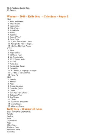 19. A Festa do Santo Reis
20. Tempo


Warner – 2009 - Kelly Key – Coletânea - Super 3
CD 1
 1. Sou a Barbie Girl
 2. Shake Boom
 3. Cachorrinho
 4. Chic, Chic...
 5. Toda Linda
 6. Bolada
 7. Bad Boy
 8. Quem é Você?
 9. Então Beija
 10. Já Não Somos Mais Livres
 11. Reza pra Eu Não Te Pegar...
 12. Não Sou Tão Fácil Assim
CD 2
 1. Baba
 2. Pegue e Puxe
 3. Só Quero Ficar
 4. Me Pega de Jeito
 5. Tô Te Dando Mole
 6. Ih! Fora
 7. Numa Boa
 8. Escuta Aqui Rapaz
 9. Escondido
 10. A Loirinha, o Playboy e o Negão
 11. O Filme Já Vai Começar
 12. Na na Na
CD 3
 1. Papinho
 2. Analista
 3. Anjo
 4. Brincar de Amor
 5. Como Eu Quero
 6. Ciúme
 7. É ou Não é pra Chorar
 8. Tudo com Você
 9. Sou Neném
 10. Olhão
 11. Eu Não Tô Brincando
 12. Minha Galera
 13. Viajar no Groove
Kelly Key - Warner 30 Anos
Sou a Barbie Girl (Barbie Girl)
Papinho
Adoleta
Baba
Cachorrinho
Anjo
Chic, Chic...
Só Quero Ficar
Brincar de Amor
Escondido
 