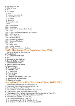 6. Bug, Bug, Bye, Bye
7. O Sal da Terra
8. Poder
9. Faz Tempo
10. Pererê
11. Loucuras de uma Paixão
12. Somente Eu e Você
13. Sá Marina
14. Narizinho
15. Chorando se Foi
Álbuns:
1999 – Ivete Sangalo
2000 – Beat Beleza
2002 – Se Eu Não Te Amasse Tanto Assim
2002 – Festa
2003 – Clube Carnavalesco Inocentes em Progresso
2004 – MTV Ao Vivo
2005 – Novo Millennium
2005 – As Super Novas
2006 – Ao Vivo no Maracanã
2007 – Berimbau Metalizado
2008 – Perfil
2008 – Sem Limite
2008 – A Casa Amarela
2009 – Pode Entrar: Multishow Registro
2005 - Maxximum: Zeca Pagodinho - SonyBMG
1. Fiquei Amarrado na Sua Blusinha
2. Alô, Gatinha!
3. O Feijão de Dona Neném
4. S.P.C.
5. Cada um no Seu Cada um
6. Quando Eu Contar (Iaiá)
7. Cabelo no Pão Careca
8. Talarico, Ladrão de Mulher
9. Fumo do Bom
10. Tempo de Criança
11. Vê se Me Erra
12. O Salaminho
13. Feira do Acari
14. Manera Mané
15. Camarão que Dorme a Onda Leva
16. Minha Fama Ninguém Tira
17. Bagaço da Laranja
Martinho da Vila – Série “Maxximum” (Sony BMG, 2005)
1. Pelo telefone (Donga/Mauro de Almeida) (1973)
2. Canta, canta minha gente (Martinho da Vila) (1974)
3. Disritmia (Martinho da Vila) (1974)
5. Você não passa de uma mulher (Martinho da Vila) (1975)
6. Deixa a fumaça entrar (Martinho da Vila) (1978)
7. Filho de Zambi, Sete Flechas, Vestimentas de caboclo (Martinho da Vila) (1974)
8. Amor não é brinquedo (Candeia/ Martinho da Vila) (1978)
9. Vai ou não vai (Martinho da Vila) (1977)
10. Oi, compadre (Martinho da Vila) (1977)
11. Ex-amor (Martinho da Vila/Zé Catimba) (1981)
12. Na aba (Ney Silva/Paulinho da Aba/Trambique) (1984)
 