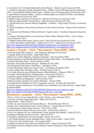 6. Colombina Yê Yê Yê (João Roberto Kelly/ David Nasser) – Roberto Audi (Carnaval de 1966)
7. A jardineira (Benedito Lacerda/ Humberto Porto) – Gilberto Alves (1939/regravação do Carnaval de
1955) / Aurora (Roberto Roberti/ Mário Lago) – Gilberto Alves (1941/regravação do Carnaval de 1955)
8. Linda Morena (Lamartine Babo) – Arrelia e Lamartine Babo com Altamiro Carrilho e sua bandinha
(1933/regravação do Carnaval de 1958)
9. Mamãe eu quero (Jararaca/ Vicente Paiva) – Blecaute (1937/regr. no Carnaval de 1955)
10. Máscara negra (Zé Kéti/ Pereira Matos) – Dalva de Oliveira (Carnaval de 1967)
11. Sassaricando (Luiz Antonio/ Oldemar Magalhães / Zé Mário) – Jorge Veiga (1952/regr. no Carnaval
de 1955)
12. Me dá um dinheiro aí (Ivan Ferreira/ Homero Ferreira/ Glauco Ferreira) – Moacyr Franco (Carnaval
de 1960)
13. Turma do Funil (Mirabeau/ Milton de Oliveira/ Urgel de castro) – Vocalistas Tropicais (Carnaval de
1956)
14. Cachaça (Mirabeau Pinheiro/ Lucio de Castro/ Heber Lobato/ Marinosio Filho) – Colé e Carmen
Costa (Carnaval de 1953)
15. Bandeira branca (Max Nunes/ Laércio Alves) – Dalva de Oliveira (Carnaval de 1970)
16. Cidade maravilhosa (André Filho) – Gilberto Alves (1935 – regravação do Carnaval de 1955)
http://www.4shared.com/file/215273655/804c0922/oldcarnaval1_wwwrsmp3com_.html
http://www.4shared.com/file/215236092/744ef9cd/oldcarnaval2_wwwrsmp3com_.html
Samba e Pagode – Série “Maxximum” (SonyBMG, 2006)
1 Clube do samba (João Nogueira) – João Nogueira e Martinho da Vila (1983)
2 A grande família (Tom & Dito) – Dudu Nobre (2001)
3 Bicho feroz (Tonho Magrinho/ Claudinho Inspiração) – Bezerra da Silva (1985)
4 Fiquei amarrado na tua blusinha (Barbeirinho do Jacarezinho/ Rody) – Zeca Pagodinho (1992)
5 A barata (Alexandre Pires) – Só Pra Contrariar (1993)
6 Devagar, devaraginho (Eraldo Divagar) – Martinho da Vila (1995)
7 Kid cavaquinho (João Bosco/ Aldir Blanc) – João Bosco (1975)
8 A dona do primeiro andar (Luiz Carlos/ Lucar) – Os Originais do Samba (1975)
9 Ai que vontade (Beto Sem Braço/ Dão) – Oswaldo Nunes (1978) (*)
10 A vizinha (Pega ela, peru) (Paulinho Durena/ Alfredo Melodia) – Mussum (1980) (*)
11 Coração vadio (Edil Pacheco/ Paulinho Diniz) – Elza Soares (1979) (*)
12 Palmas no portão (Walter Dionizio/ D’Acri Luiz) – Risadinha (1967) (*)
13 Ô Isaura (Rubens da Mangueira) – Beth Carvalho (1978)
14 Mar de carinhos (Arlindo Cruz/ Aluísio Machado) – Alcione (1996)
15 Coração leviano (Paulinho da Viola) / Argumento (ao vivo) – Paulinho da Viola (1997)
16 O show tem que continuar (ao vivo) (Arlindo Cruz/ Sombrinha/ Luiz Carlos da Vila) – Grupo Fundo
de Quintal (2000)
http://www.4shared.com/file/215273655/804c0922/oldcarnaval1_wwwrsmp3com_.html
http://www.4shared.com/file/6K1X65SB/Popular_Srie_Bis_-_CD_1.htm
Romântico e popular – Série “Maxximum” (SonyBMG, 2006)
1 Não se vá (Tu t’en vas) (Alain Barrière/ versão: Thyna) – Jane e Herondy (1976)
2 Vou tirar você desse lugar (Odair José) – Odair José (1972) (*)
3 Stella (Fábio) – Fábio (1969) (*)
4 Venha ver o que restou de mim (Antonio Marcos) – Wilson Miranda (1969) (*)
5 Porque chora a tarde (Gabino Correa/ Antônio Marcos) – Antonio Marcos (1974) (*)
6 A namorada que sonhei (Osmar Navarro) – Nilton César (1969)
7 Seria tão diferente (Adelino Moreira/ Tonio Luna) – Carmen Silva (1981) (*)
8 Vete, yo te esperaré (Vá, mas volte) (Wando/ versão: Santiago Sam Malnati) – Perla (1977) (*)
9 Lembranças (Roberto & Erasmo Carlos) – Kátia (1979) (*)
10 Tranquei a vida (Ronnie Von/ Tony Osanah) – Ronnie Von (1977)
11 Sou rebelde (Manuel Alvarez Beigbeder Perez/ versão: Paulo Coelho) – Lilian (1978)
12 Chuvas de verão (Antonio José) – José Augusto (1987)
13 Apenas três minutos (Ivan/ Barros de Alencar) (1979) – Barros de Alencar (1975)
14 O telefone chora (Le telephone pleure) (Thomas/ François/ Bourtarye/ versão: Mourano) – Márcio
José (1975)
 