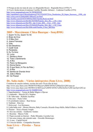 15 Porque já não me mata de uma vez (Reginaldo Rossi) – Reginaldo Rossi (1970) (*)
16 Você é doida demais (Lindomar Castilho/ Ronaldo Adriano) – Lindomar Castilho (1974)
http://www.megaupload.com/?d=IWMO8XNF
http://rapidshare.com/#!downloaderror|374|133263057|Trio_Nordestino_20_Super_Sucessos__1998_.zip
http://oron.com/n12br0jz0401/SBrasil2.rar.html
http://hotfile.com/dl/46107490/0e18b83/Samba.Rock.rar.html
http://www.4shared.com/file/6K1X65SB/Popular_Srie_Bis_-_CD_1.htm
http://www.4shared.com/file/fWv_lq6-/Coleo_BIS_-_Forr__CD1_.htm
http://www.4shared.com/file/c5UG6GOl/Popular_Srie_Bis_-_CD_2.htm
http://www.4shared.com/file/iOBvzmhf/Samba_Coleo_BIS.htm

2005 - Maxximum: Chico Buarque - SonyBMG
1. Quem Te Viu, Quem Te Vê
2. Brejo da Cruz
3. O Meu Guri
4. Joana Francesa
5. Vida
6. Ela Desatinou
7. Cadê Você
8. Paratodos
9. Eu Te Amo
10. Luíza
11. Samba e Amor
12. Todo o Sentimento
13. A Ilha
14. Piano na Mangueira
15. Divina Dama
16. O que Será ( A Flor da Pele )
17. A Rita
18. Samba do Grande Amor
19. João e Maria
20. Vai Passar

Dr. Sabe-tudo – Vários intérpretes (Som Livre, 2008)
Coletânea de canções infantis, escritas dos anos 70 aos dias de hoje.
http://www.easy-share.com/1903887919/Msicas%20INFANTIL%20Se§Ão%20Criana.rar
http://www.easy-share.com/1903903132/MÃºsicas%20INFANTIL%20SeÃ§Ã£o%20CrianÃ§a%202.rar
http://www.megaupload.com/?d=NQHRVOAC
1. Superfantástico – Turma do Balão Mágico e Djavan
2. Loadeando – Marcelo D2 e Stephan
3. Dr. Sabe-tudo – Rubinho Jacobina
4. Oito anos – Paula Toller
5. O carimbador maluco – Raul Seixas
6. Tatibitati – Rita Lee
7. Holywood – Los Hermanos
8. Lindo balão azul – Moraes Moreira, Baby Consuelo, Ricardo Graça Mello, Bebel Gilbeto e Aretha
9. Piruetas – Xuxa e Renato Aragão
10. Xixi nas estrelas – Guilherme Arantes
11. Bicicleta – Marcos Valle
12. Pique-esconde na Internet – Pedro Miranda e Lucinha Lins
13. Sou uma criança, não entendo nada – Oswaldo Montenegro
14. A casa – Capital Inicial
15. Coisa de família – Companhia Itinerante
Som Livre – Pérolas – Xuxa
 1. Ilariê
 