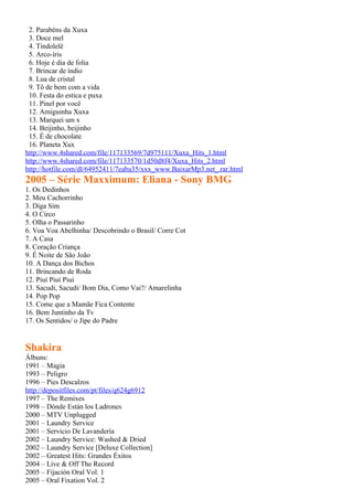 2. Parabéns da Xuxa
 3. Doce mel
 4. Tindolelê
 5. Arco-íris
 6. Hoje é dia de folia
 7. Brincar de índio
 8. Lua de cristal
 9. Tô de bem com a vida
 10. Festa do estica e puxa
 11. Pinel por você
 12. Amiguinha Xuxa
 13. Marquei um x
 14. Beijinho, beijinho
 15. É de chocolate
 16. Planeta Xux
http://www.4shared.com/file/117133569/7d975111/Xuxa_Hits_1.html
http://www.4shared.com/file/117133570/1d50d8f4/Xuxa_Hits_2.html
http://hotfile.com/dl/64952411/7eaba35/xxx_www.BaixarMp3.net_.rar.html
2005 – Série Maxximum: Eliana - Sony BMG
1. Os Dedinhos
2. Meu Cachorrinho
3. Diga Sim
4. O Circo
5. Olha o Passarinho
6. Voa Voa Abelhinha/ Descobrindo o Brasil/ Corre Cot
7. A Casa
8. Coração Criança
9. É Noite de São João
10. A Dança dos Bichos
11. Brincando de Roda
12. Piuí Piuí Piuí
13. Sacudi, Sacudi/ Bom Dia, Como Vai?/ Amarelinha
14. Pop Pop
15. Come que a Mamãe Fica Contente
16. Bem Juntinho da Tv
17. Os Sentidos/ o Jipe do Padre


Shakira
Álbuns:
1991 – Magia
1993 – Peligro
1996 – Pies Descalzos
http://depositfiles.com/pt/files/q624g6912
1997 – The Remixes
1998 – Dónde Están los Ladrones
2000 – MTV Unplugged
2001 – Laundry Service
2001 – Servicio De Lavandería
2002 – Laundry Service: Washed & Dried
2002 – Laundry Service [Deluxe Collection]
2002 – Greatest Hits: Grandes Éxitos
2004 – Live & Off The Record
2005 – Fijación Oral Vol. 1
2005 – Oral Fixation Vol. 2
 