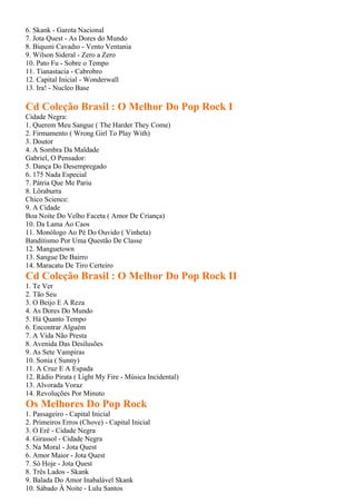 6. Skank - Garota Nacional
7. Jota Quest - As Dores do Mundo
8. Biquıni Cavadıo - Vento Ventania
9. Wilson Sideral - Zero a Zero
10. Pato Fu - Sobre o Tempo
11. Tianastacia - Cabrobro
12. Capital Inicial - Wonderwall
13. Ira! - Nucleo Base

Cd Coleção Brasil : O Melhor Do Pop Rock I
Cidade Negra:
1. Querem Meu Sangue ( The Harder They Come)
2. Firmamento ( Wrong Girl To Play With)
3. Doutor
4. A Sombra Da Maldade
Gabriel, O Pensador:
5. Dança Do Desempregado
6. 175 Nada Especial
7. Pátria Que Me Pariu
8. Lôraburra
Chico Science:
9. A Cidade
Boa Noite Do Velho Faceta ( Amor De Criança)
10. Da Lama Ao Caos
11. Monólogo Ao Pé Do Ouvido ( Vinheta)
Banditismo Por Uma Questão De Classe
12. Manguetown
13. Sangue De Bairro
14. Maracatu De Tiro Certeiro
Cd Coleção Brasil : O Melhor Do Pop Rock II
1. Te Ver
2. Tão Seu
3. O Beijo E A Reza
4. As Dores Do Mundo
5. Há Quanto Tempo
6. Encontrar Alguém
7. A Vida Não Presta
8. Avenida Das Desilusões
9. As Sete Vampiras
10. Sonia ( Sunny)
11. A Cruz E A Espada
12. Rádio Pirata ( Light My Fire - Música Incidental)
13. Alvorada Voraz
14. Revoluções Por Minuto
Os Melhores Do Pop Rock
1. Passageiro - Capital Inicial
2. Primeiros Erros (Chove) - Capital Inicial
3. O Erê - Cidade Negra
4. Girassol - Cidade Negra
5. Na Moral - Jota Quest
6. Amor Maior - Jota Quest
7. Só Hoje - Jota Quest
8. Três Lados - Skank
9. Balada Do Amor Inabalável Skank
10. Sábado À Noite - Lulu Santos
 