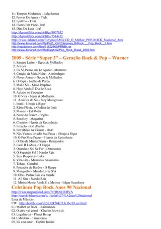11. Tempos Modernos - Lulu Santos
12. Provas De Amor - Titãs
13. Epitáfio - Titãs
14. Flores Em Você - Ira!
15. Dias De Luta - Ira!
http://depositfiles.com/pt/files/8007832
http://depositfiles.com/pt/files/7544415
http://www.4shared.com/file/ymqlfsMG/CD_O_Melhor_POP-ROCK_Nacional_.htm
http://www.4shared.com/file/PrrO_iQk/Coletanea_BrRock___Pop_Rock__2.htm
http://rapidshare.com/files/51822466/PRNBr.rar
http://www.4shared.com/file/DwgXIti2/Pop_Rock_Brasil_2002.htm

2009 - Série “Super 3” – Geração Rock & Pop – Warner
 1. Sangue Latino - Secos & Molhados
 2. A Feira
 3. Eu Só Penso em Te Ajudar - Mutantes
 4. Canção da Meia Noite - Almôndegas
 5. Flores Astrais - Secos & Molhados
 6. O Rapé - Joelho de Porco
 7. Mal o Sol - Moto Perpétuo
 8. Hoje Ainda É Dia de Rock
 9. Aulado no Coqueiro
 10. O Vira - Secos & Molhados
 11. América do Sul - Ney Matogrosso
 1. Inútil - Ultraje a Rigor
 2. Kátia Flávia, a Godiva do Irajá
 3. Manoel - Ed Motta
 4. Noite do Prazer - Brylho
 5. Sou Boy - Magazine
 6. Contato - Heróis da Resistência
 7. Fixação - Kid Abelha
 8. Envelheço na Cidade - IRA!
 9. Nós Vamos Invadir Sua Praia - Ultraje a Rigor
 10. Ó Pro Meu Prazer - Heróis da Resistência
 1. O Pão da Minha Prima - Raimundos
 2. Lado B Lado a - O Rappa
 3. Quando o Sol Se For - Detonautas
 4. O Segundo Sol ? Nando Reis
 5. Sem Resposta - Luka
 6. Vira-vira - Mamonas Assassinas
 7. Tchau - Catedral
 8. Pescador de Ilusões - O Rappa
 9. Manguebit - Mundo Livre S/A
 10. Oba - Pedro Luis e a Parede
 11. All Star - Nando Reis
 12. Minha Mente Ainda É a Mesma - Edgar Scandurra
Coletânea Pop Rock Anos 90 Nacional
http://www.megaupload.com/?d=RO0HRHVA
http://search.4shared.com/q/1/colet%C3%A2nea%20nacional
Lista de Músicas
CD1 http://hotfile.com/dl/52524744/733c3be/01.rar.html
01. Mulher de fases – Raimundos
02. O côro vai comê – Charlie Brown Jr.
03. Legalize já – Planet Hemp
04. Cabrobró – Tianastácia
05. Eu vou estar – Capital Inicial
 