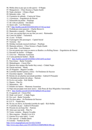 06. Minha alma (a paz que eu não quero) – O Rappa
07. Manguetown – Chico Science e Nação Zumbi
08. Nada a declarar – Ultraje a Rigor
09. Bebendo vinho – Ira!
10. O ponteiro tá subindo – Camisa de Vênus
11. A promessa – Engenheiros do Hawaii
12. Namorinho de portão – Penélope
13. De volta ao planeta – Jota Quest
14. Quem sabe – Los Hermanos
CD 2 http://hotfile.com/dl/52525056/b941337/02.rar.html
01. Proibida pra mim (grazon) – Charlie Brown Jr.
02. Mantenha o respeito – Planet Hemp
03. I saw you saying (that you say that you saw) – Raimundos
04. Conto de fraldas – Tianastácia
05. A cera – O Surto
06. O passageiro (the passenger) – Capital Inicial
07. Teorema – Ira!
08. Holiday (inclusão musical telefone) – Penélope
09. Maracatu atômico – Chico Science e Nação Zumbi
10. Anna Júlia – Los Hermanos
11. Era um garoto que como eu amava os Beatles e os Rolling Stones – Engenheiros do Hawaii
12. Pescador de ilusões – O Rappa
13. Vira-vira – Mamonas Assassinas
14. É uma partida de futebol – Skank
CD 3 http://hotfile.com/dl/52524966/125b31d/03.rar.html
01. Puro êxtase – Barão Vermelho
02. Malandragem – Cássia Eller
03. Querem meu sangue (the harder they come) – Cidade Negra
04. Garota nacional – Skank
05. Zé Ninguém – Biquini Cavadão
06. Lourinha bombril (parate y mira) – Os Paralamas do Sucesso
07. Encontrar alguém – Jota Quest
08. Retrato de um playboy (juventude perdida) – Gabriel O Pensador
09. Liberdade pra dentro da cabeça – Natiruts
10. Eu tive um sonho – Kid Abelha
11. Depois – Pato Fu
12. Matemática – B5
13. Pelados em Santos – Mamonas Assassinas
14. Papa uma pa (papa oom mow mow) – João Penca & Seus Miquinhos Amestrados
CD 4 http://hotfile.com/dl/52524780/4d0ba81/04.rar.html
01. O segundo sol – Cássia Eller
02. Onde você mora? – Cidade Negra
03. Por você – Barão Vermelho
04. Ela disse adeus – Os Paralamas do Sucesso
05. E.C.T. – Nando Reis
06. Na rua, na chuva, na fazenda (casinha de sapê) – Kid Abelha
07. Cachimbo da paz – Gabriel O Pensador
08. Presente de um beija-flor – Natiruts
09. Antes que seja tarde – Pato Fu
10. Vento, ventania – Biquini Cavadão
11. Meu esquema – Mundo Livre S/A
12. Garotos II (o outro lado) – Leoni
13. Dia especial – Cidadão Quem
14. Extraño – Nenhum de Nós
http://www.megaupload.com/?d=N2U755W4
http://www.easy-share.com/1911289582/COMPOPROC90S.zip
 