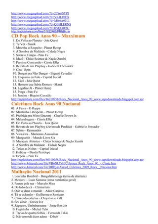 http://www.megaupload.com/?d=20W6SYPJ
http://www.megaupload.com/?d=VKIL10EX
http://www.megaupload.com/?d=MN0A01LI
http://www.megaupload.com/?d=QBHLERNS
http://www.megaupload.com/?d=IISQOW6C
http://rapidshare.com/files/51822466/PRNBr.rar
CD Pop Rock Anos 90 – Maxximum
 1. De Volta ao Planeta - Jota Quest
 2. Te Ver - Skank
 3. Matenha o Respeito - Planet Hemp
 4. A Sombra da Maldade - Cidade Negra
 5. Sobre o Tempo - Pato Fu
 6. Macô - Chico Science & Nação Zumbi
 7. Parei na Contramão - Cássia Eller
 8. Retrato de um Playboy - Gabriel O Pensador
 9. Gita - Rpm
 10. Dançar pra Não Dançar - Biquini Cavadão
 11. Enquanto eu Falo - Capital Inicial
 12. Fácil - Jota Quest
 13. Homem que Sabia Demais - Skank
 14. Legalize Já - Planet Hemp
 15. Pinga - Pato Fu
 16. Janaína - Biquini Cavadão
http://rapidshare.com/files/86010958/Rock_Nacional_Anos_90_www.sapodownloads.blogspot.com.rar
Coletânea Rock Anos 90 Nacional
01. A Feira – O Rappa
02. Mantenha o Respeito – Planet Hemp
03. Proibida pra Mim (Grazon) – Charlie Brown Jr.
04. Malandragem – Cássia Eller
05. De Volta ao Planeta – Jota Quest
06. Retrato de um Playboy (Juventude Perdida) – Gabriel o Pensador
07. Selim – Raimundos
08. Vira-vira – Mamonas Assassinas
09. Manguebit – Mundo Livre S/a
10. Maracatu Atômico – Chico Science & Nação Zumbi
11. A Sombra da Maldade – Cidade Negra
12. Todas as Noites – Capital Inicial
13. Holiday – Banda Penélope
14. Depois – Pato Fu
http://rapidshare.com/files/86010958/Rock_Nacional_Anos_90_www.sapodownloads.blogspot.com.rar
http://www.4shared.com/file/VB6NkYsH/Coletnea_Rock_Anos_90_-_Clssic.htm
http://www.4shared.com/file/BDBymXsr/cd_Coletnea_2009_Rock__Naciona.htm
Malhação Nacional 2011
1. Lourinha Bombril – Bangalafumenga (tema de abertura)
2. Meteoro – Luan Santana (tema romântico geral)
3. Passos pela rua – Marcelo Mira
4. Do lado de cá – Chimarruts
5. Que se dane o mundo – Adair Cardoso
6. Tá se achando – Guilherme e Santiago
7. Chovendo estrelas – Chrystian e Ralf
8. Seu olhar – Greice Ive
9. Zagueiro, Umbabarauma – Jorge Ben Jor
10. Fugidinha – Michel Teló
11. Trevo de quatro folhas – Fernanda Takai
12. Não aprendi dizer adeus – Dibob
 