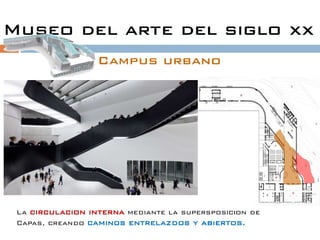 Museo del arte del siglo xx
                  Campus urbano




 La circulacion interna mediante la supersposicion de
 Capas, creando caminos entrelazdos y abiertos.
 