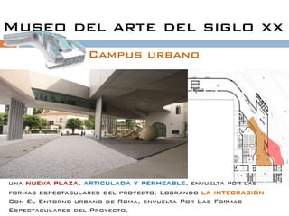 Museo del arte del siglo xx
                  Campus urbano




una nueva plaza, articulada y permeable, envuelta por las
formas espectaculares del proyecto. Logrando la integración
Con El Entorno urbano de Roma, envuelta Por Las Formas
Espectaculares del Proyecto.
 