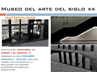 Museo del arte del siglo xx
   materialidad
                              Roma encierra tres
                              "
                              elementos: la luz, la
                              estratificación histórica y el
                              eterno fluir de la vida".




Destacan el hormigón, el
acero y el cristal. El
hormigón no sólo recubre
paredes y suelos, sino que
también fue utilizado en la
realización de algunos
elementos funcionales y
decorativos.
 