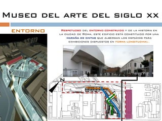 Museo del arte del siglo xx
 entorno    Respetuoso del entorno construido y de la historia en
           la ciudad de Roma, este edificio está constituido por una
               maraña de cintas que albergan los espacios para
                 exhibiciones dispuestos en forma longitudinal.




           N
 