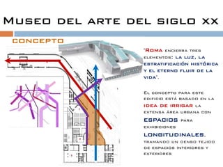 Museo del arte del siglo xx
 concepto
                 "Roma encierra tres
                 elementos: la luz, la
                 estratificación histórica
                 y el eterno fluir de la
                 vida".

                 El concepto para este
                 edificio está basado en la
                 idea de irrigar la
                 extensa área urbana con
                 espacios       para
                 exhibiciones
                 longitudinales,
                 tramando un denso tejido
                 de espacios interiores y
                 exteriores
 