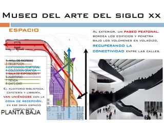 Museo del arte del siglo xx
   espacio                 Al exterior, un paseo peatonal,
                           bordea los edificios y penetra
                           bajo los volúmenes en voladizo,
                           recuperando la
                           conectividad entre las   calles.




El auditorio-biblioteca,
  cafetería y librería,
van uniéndose con la
 zona de recepción,
  en ese gran espacio
      articulador.
 