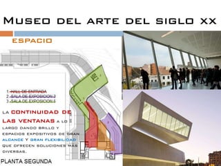 Museo del arte del siglo xx
     espacio
                               ESTEHALL SE ADQUIERE
                               COMO EXPOSICION DONDE
                               DESDE ESCALERAS SE VEN
                               OBRAS PICTORICAS Y
                               CULTURALES.




LAcontinuidad de
las ventanas a lo
largo dando brillo y
espacios expositivos de gran
alcance Y gran flexibilidad
que ofrecen soluciones más
diversas.
 