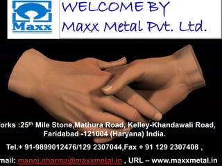Works :25th Mile Stone,Mathura Road, Kelley-Khandawali Road,
Faridabad -121004 (Haryana) India.
Tel.+ 91-9899012476/129 2307044,Fax + 91 129 2307408 ,
mail: manoj.sharma@maxxmetal.in , URL – www.maxxmetal.in
WELCOME BY
Maxx Metal Pvt. Ltd.
 