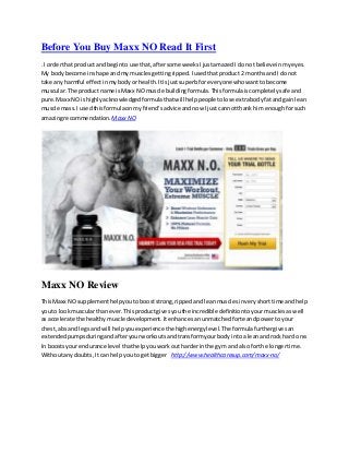 Before You Buy Maxx NO Read It First
. I orderthat product andbeginto use that,aftersome weeksIjustamazedI do not believe inmyeyes.
My bodybecome inshape andmy musclesgettingripped.Iusedthatproduct2 monthsandI do not
take any harmful effectinmybodyor health.Itisjustsuperbfor everyone whowanttobecome
muscular.The product name isMaxx NOmuscle buildingformula.Thisformulaiscompletelysafeand
pure.Maxx NO ishighlyacknowledgedformulathatwill helppeople tolose extrabodyfatandgainlean
muscle mass.I usedthisformulaonmyfriend’sadvice andnow Ijust cannotthank himenoughforsuch
amazingrecommendation. MaxxNO
Maxx NO Review
ThisMaxx NOsupplementhelpyoutobooststrong,rippedand leanmusclesinveryshorttime andhelp
youto lookmuscularthan ever.Thisproductgivesyouthe incredibledefinitiontoyourmusclesaswell
as accelerate the healthymuscle development.Itenhancesanunmatchedforte andpowertoyour
chest,abs and legsand will helpyouexperience the highenergylevel.The formulafurthergivesan
extendedpumpsduringandafteryourworkoutsandtransformyourbody intoa leanandrock hard one.
In boostsyourendurance level thathelpyouworkoutharderinthe gym and alsoforthe longertime.
Withoutanydoubts,It can helpyouto getbigger http://www.healthcaresup.com/maxx-no/
 