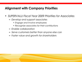 Alignment with Company Priorities

• SUPERVALU Fiscal Year 2009 Priorities for Associates
   – Develop and support associates
      • Engage and involve employees
      • Recognize associates for their contributions
   – Enable collaboration
   – Serve customers better than anyone else can
   – Foster value and growth for shareholders
 