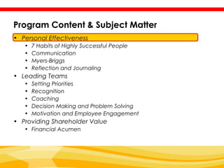 Program Content & Subject Matter
• Personal Effectiveness
   •   7 Habits of Highly Successful People
   •   Communication
   •   Myers-Briggs
   •   Reflection and Journaling
• Leading Teams
   •   Setting Priorities
   •   Recognition
   •   Coaching
   •   Decision Making and Problem Solving
   •   Motivation and Employee Engagement
• Providing Shareholder Value
   • Financial Acumen
 