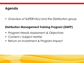 Agenda


• Overview of SUPERVALU and the Distribution group

Distribution Management Training Program (DMTP)

• Program Needs Assessment & Objectives
• Content / Subject Matter
• Return on Investment & Program Impact
 