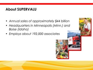 About SUPERVALU


• Annual sales of approximately $44 billion
• Headquarters in Minneapolis (Minn.) and
  Boise (Idaho)
• Employs about 192,000 associates
 