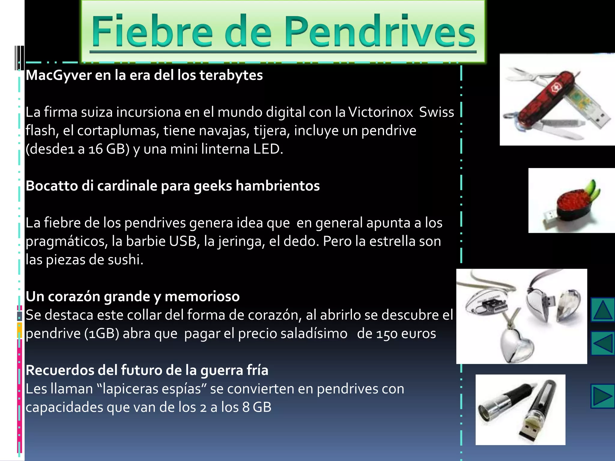 MacGyver en la era del los terabytes

La firma suiza incursiona en el mundo digital con la Victorinox Swiss
flash, el cortaplumas, tiene navajas, tijera, incluye un pendrive
(desde1 a 16 GB) y una mini linterna LED.

Bocatto di cardinale para geeks hambrientos

La fiebre de los pendrives genera idea que en general apunta a los
pragmáticos, la barbie USB, la jeringa, el dedo. Pero la estrella son
las piezas de sushi.

Un corazón grande y memorioso
Se destaca este collar del forma de corazón, al abrirlo se descubre el
pendrive (1GB) abra que pagar el precio saladísimo de 150 euros

Recuerdos del futuro de la guerra fría
Les llaman “lapiceras espías” se convierten en pendrives con
capacidades que van de los 2 a los 8 GB
 