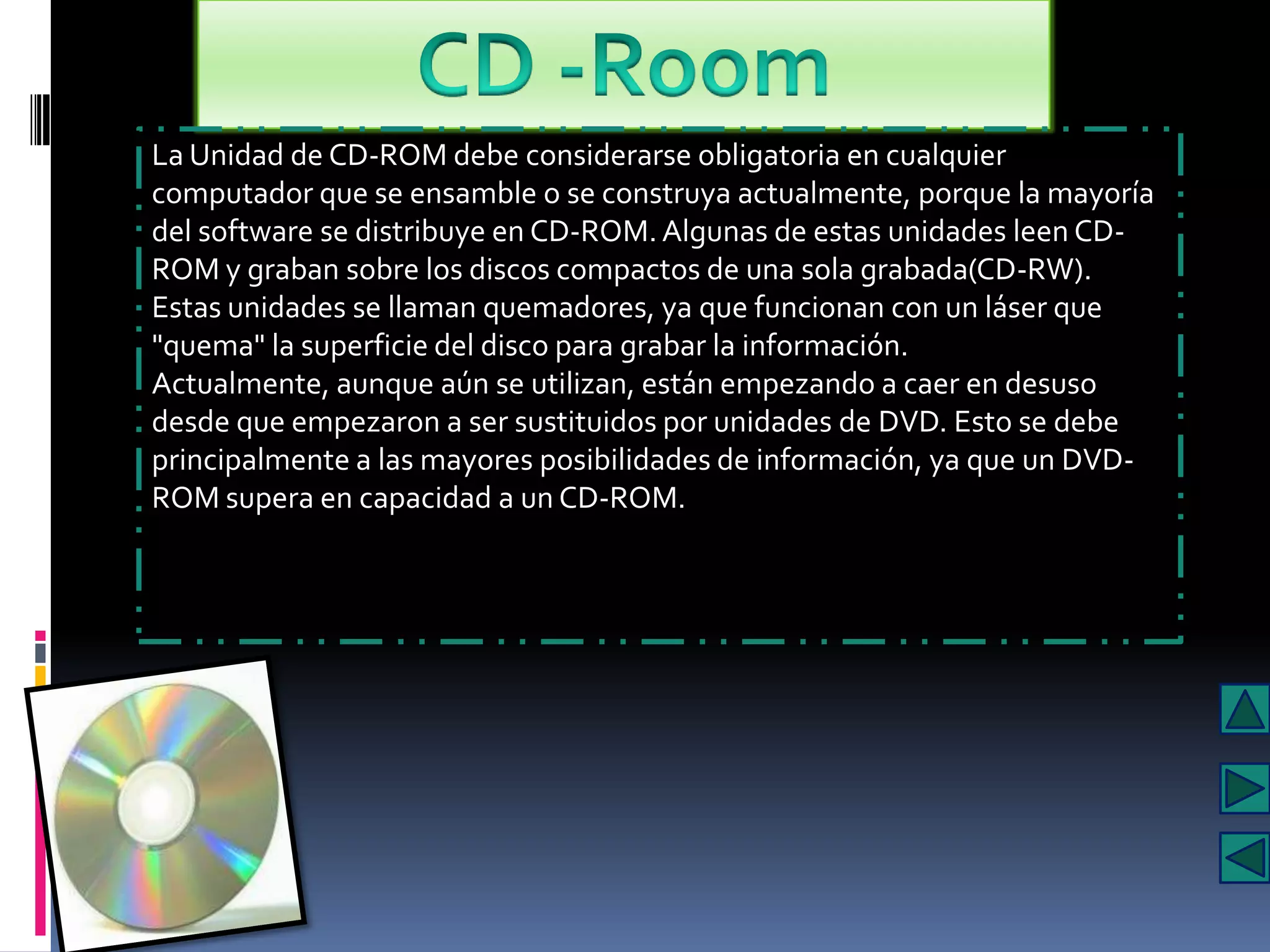 La Unidad de CD-ROM debe considerarse obligatoria en cualquier
computador que se ensamble o se construya actualmente, porque la mayoría
del software se distribuye en CD-ROM. Algunas de estas unidades leen CD-
ROM y graban sobre los discos compactos de una sola grabada(CD-RW).
Estas unidades se llaman quemadores, ya que funcionan con un láser que
"quema" la superficie del disco para grabar la información.
Actualmente, aunque aún se utilizan, están empezando a caer en desuso
desde que empezaron a ser sustituidos por unidades de DVD. Esto se debe
principalmente a las mayores posibilidades de información, ya que un DVD-
ROM supera en capacidad a un CD-ROM.
 