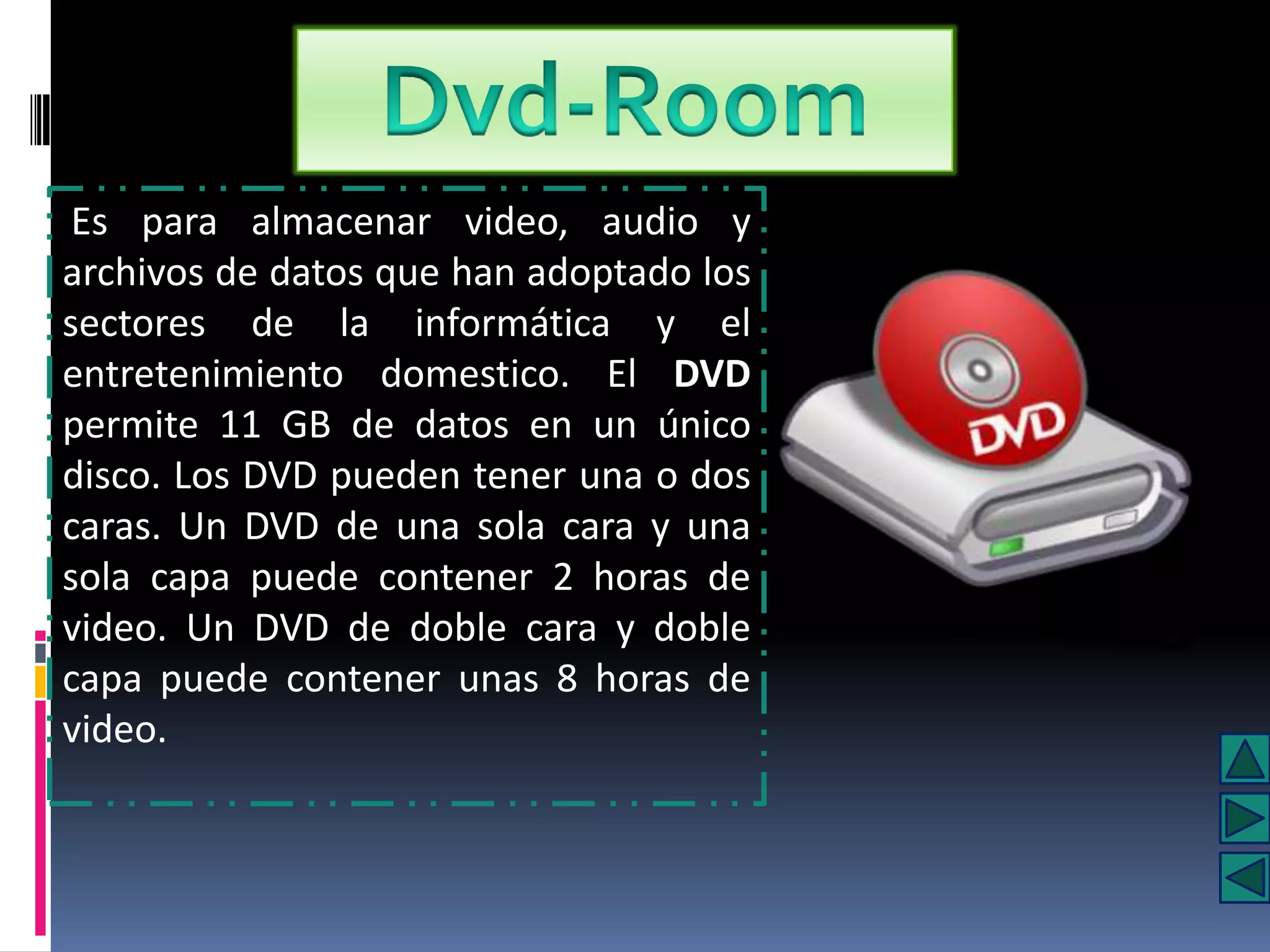 Es para almacenar video, audio y
archivos de datos que han adoptado los
sectores de la informática y el
entretenimiento domestico. El DVD
permite 11 GB de datos en un único
disco. Los DVD pueden tener una o dos
caras. Un DVD de una sola cara y una
sola capa puede contener 2 horas de
video. Un DVD de doble cara y doble
capa puede contener unas 8 horas de
video.
 