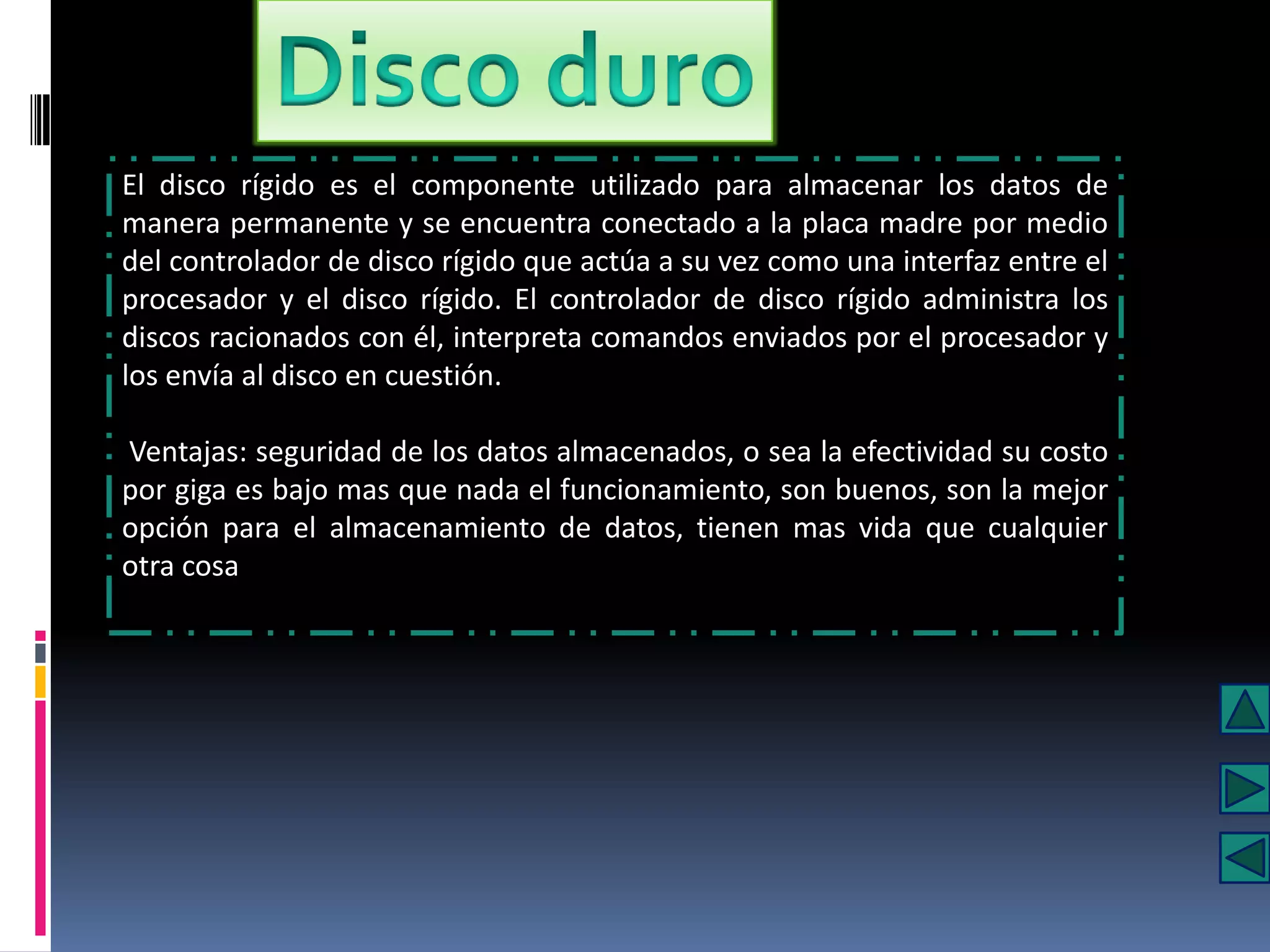 El disco rígido es el componente utilizado para almacenar los datos de
manera permanente y se encuentra conectado a la placa madre por medio
del controlador de disco rígido que actúa a su vez como una interfaz entre el
procesador y el disco rígido. El controlador de disco rígido administra los
discos racionados con él, interpreta comandos enviados por el procesador y
los envía al disco en cuestión.

Ventajas: seguridad de los datos almacenados, o sea la efectividad su costo
por giga es bajo mas que nada el funcionamiento, son buenos, son la mejor
opción para el almacenamiento de datos, tienen mas vida que cualquier
otra cosa
 