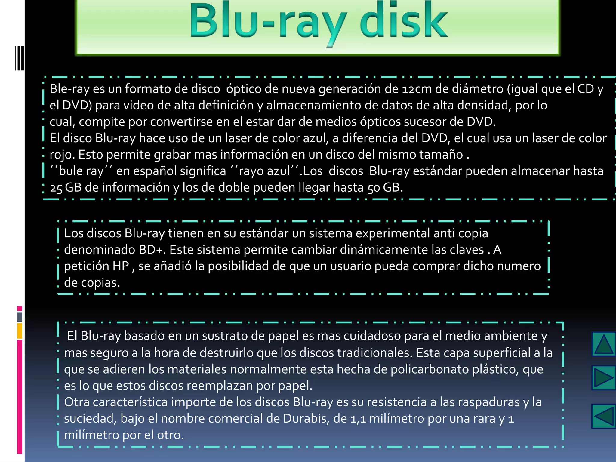 Ble-ray es un formato de disco óptico de nueva generación de 12cm de diámetro (igual que el CD y
el DVD) para video de alta definición y almacenamiento de datos de alta densidad, por lo
cual, compite por convertirse en el estar dar de medios ópticos sucesor de DVD.
El disco Blu-ray hace uso de un laser de color azul, a diferencia del DVD, el cual usa un laser de color
rojo. Esto permite grabar mas información en un disco del mismo tamaño .
´´bule ray´´ en español significa ´´rayo azul´´.Los discos Blu-ray estándar pueden almacenar hasta
25 GB de información y los de doble pueden llegar hasta 50 GB.


  Los discos Blu-ray tienen en su estándar un sistema experimental anti copia
  denominado BD+. Este sistema permite cambiar dinámicamente las claves . A
  petición HP , se añadió la posibilidad de que un usuario pueda comprar dicho numero
  de copias.


   El Blu-ray basado en un sustrato de papel es mas cuidadoso para el medio ambiente y
  mas seguro a la hora de destruirlo que los discos tradicionales. Esta capa superficial a la
  que se adieren los materiales normalmente esta hecha de policarbonato plástico, que
  es lo que estos discos reemplazan por papel.
  Otra característica importe de los discos Blu-ray es su resistencia a las raspaduras y la
  suciedad, bajo el nombre comercial de Durabis, de 1,1 milímetro por una rara y 1
  milímetro por el otro.
 